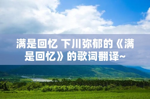 满是回忆 下川弥郁的《满是回忆》的歌词翻译~