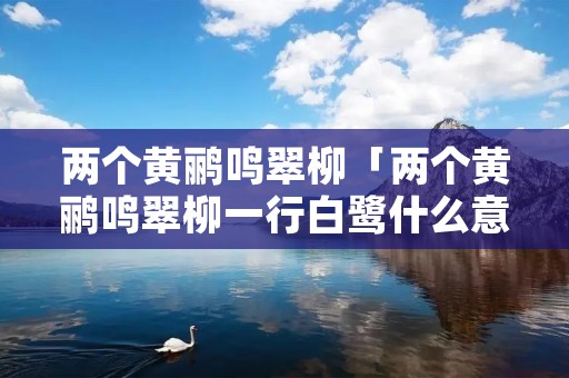 两个黄鹂鸣翠柳「两个黄鹂鸣翠柳一行白鹭什么意思」