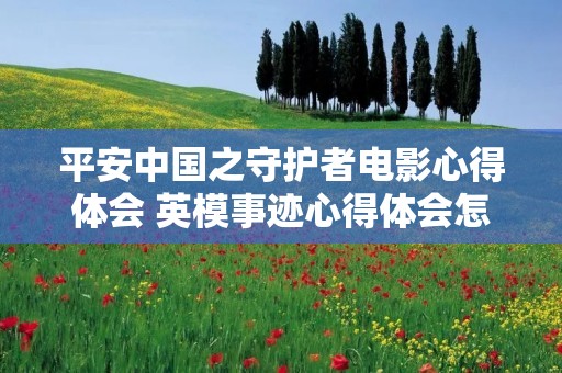平安中国之守护者电影心得体会 英模事迹心得体会怎么写【五篇】 平安中国之守护者电影心得体会 英模事迹心得体会怎么写【五篇】