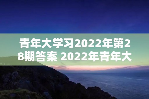 青年大学习2022年第28期答案 2022年青年大学习第二十期答案 青年大学习2022年第28期答案 2022年青年大学习第二十期答案