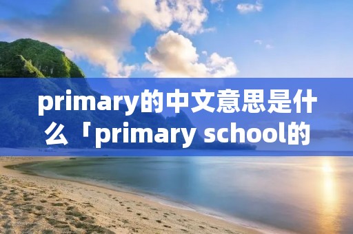 primary的中文意思是什么「primary school的中文意思是什么」 primary的中文意思是什么「primary school的中文意思是什么」