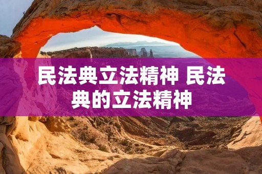 民法典立法精神 民法典的立法精神 民法典立法精神 民法典的立法精神