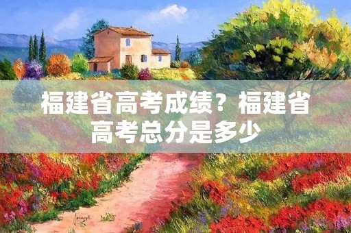福建省高考成绩?福建省高考总分是多少
