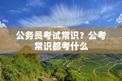 公务员考试常识?公考常识都考什么 公务员考试常识?公考常识都考什么