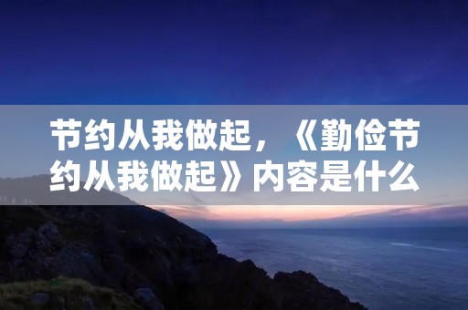 节约从我做起,《勤俭节约从我做起》内容是什么 节约从我做起,《勤俭节约从我做起》内容是什么
