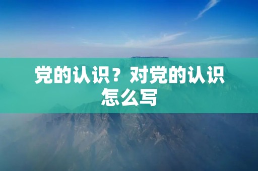党的认识?对党的认识怎么写 党的认识?对党的认识怎么写