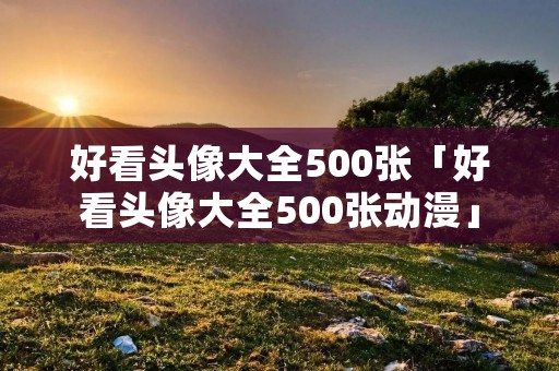 好看头像大全500张「好看头像大全500张动漫」