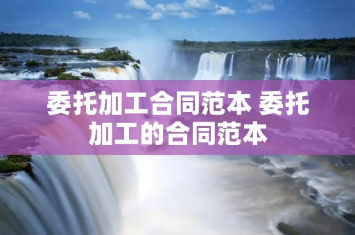 委托加工合同范本 委托加工的合同范本 委托加工合同范本 委托加工的合同范本