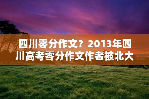 四川零分作文？2013年四川高考零分作文作者被北大录取