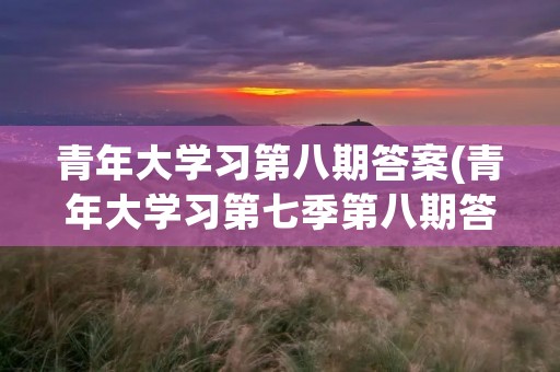 青年大学习第八期答案(青年大学习第七季第八期答案是什么) 青年大学习第八期答案(青年大学习第七季第八期答案是什么)