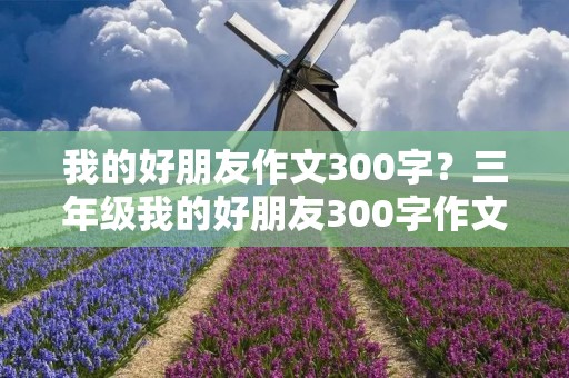 我的好朋友作文300字?三年级我的好朋友300字作文 我的好朋友作文300字?三年级我的好朋友300字作文