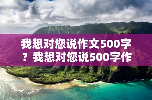 我想对您说作文500字？我想对您说500字作文10篇