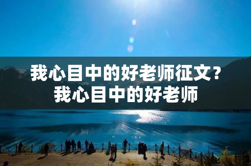 我心目中的好老师征文?我心目中的好老师 我心目中的好老师征文?我心目中的好老师