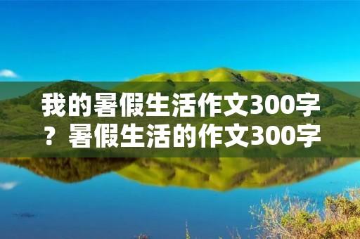我的暑假生活作文300字？暑假生活的作文300字