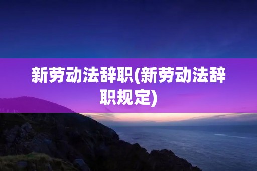新劳动法辞职(新劳动法辞职规定) 新劳动法辞职(新劳动法辞职规定)