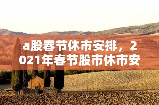 a股春节休市安排,2021年春节股市休市安排时间 a股春节休市安排,2021年春节股市休市安排时间