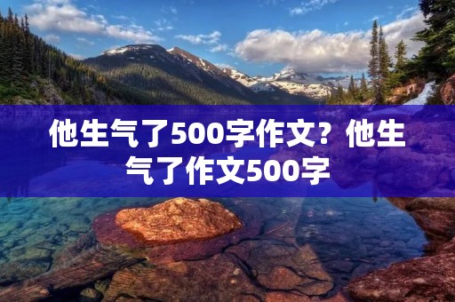 他生气了500字作文?他生气了作文500字 他生气了500字作文?他生气了作文500字