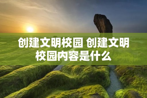 创建文明校园 创建文明校园内容是什么 创建文明校园 创建文明校园内容是什么