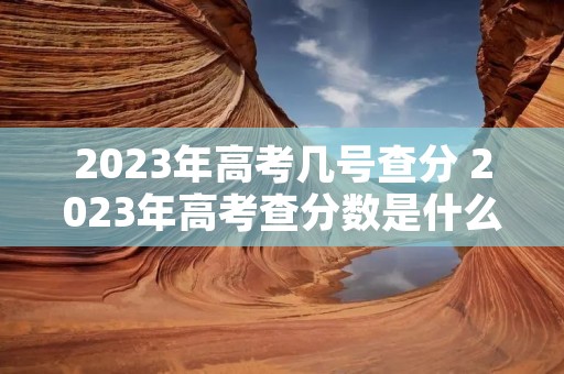 2023年高考几号查分 2023年高考查分数是什么时候