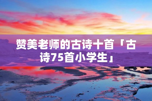赞美老师的古诗十首「古诗75首小学生」