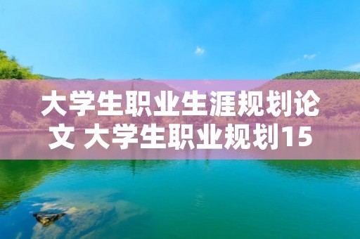 大学生职业生涯规划论文 大学生职业规划1500字的论文 大学生职业生涯规划论文 大学生职业规划1500字的论文