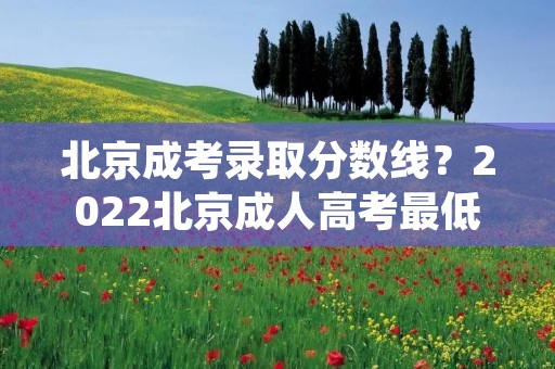 北京成考录取分数线?2022北京成人高考最低录取分数线是多少 历年分数线汇总 北京成考录取分数线?2022北京成人高考最低录取分数线是多少 历年分数线汇总