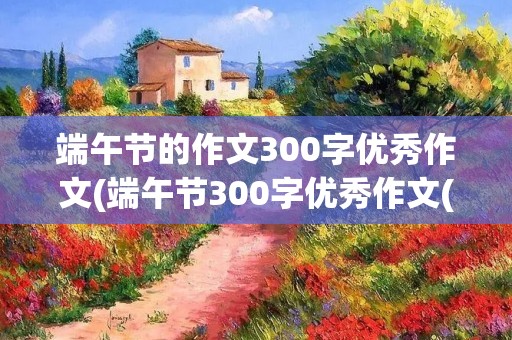 端午节的作文300字优秀作文(端午节300字优秀作文(10篇)) 端午节的作文300字优秀作文(端午节300字优秀作文(10篇))