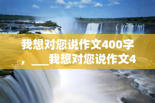 我想对您说作文400字,___我想对您说作文400字14篇 我想对您说作文400字,___我想对您说作文400字14篇