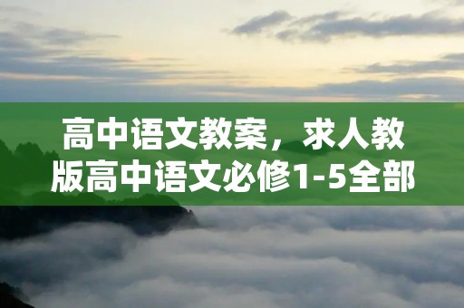 高中语文教案,求人教版高中语文必修1-5全部课文的教案