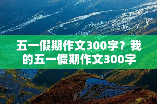 五一假期作文300字？我的五一假期作文300字
