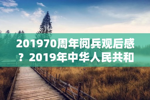 201970周年阅兵观后感？2019年中华人民共和国七十周年阅兵观后感