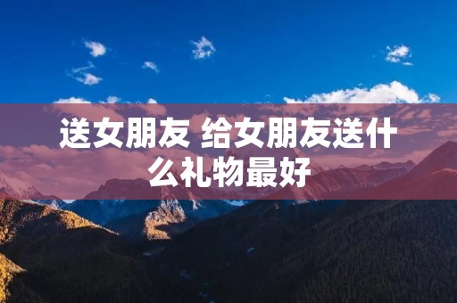 送女朋友 给女朋友送什么礼物最好