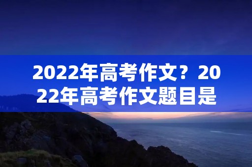 2022年高考作文？2022年高考作文题目是什么