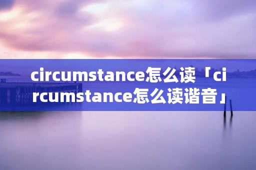 circumstance怎么读「circumstance怎么读谐音」