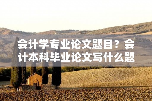 会计学专业论文题目?会计本科毕业论文写什么题目比较好