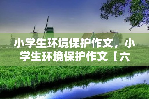 小学生环境保护作文，小学生环境保护作文【六篇】