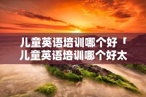 儿童英语培训哪个好「儿童英语培训哪个好太原」