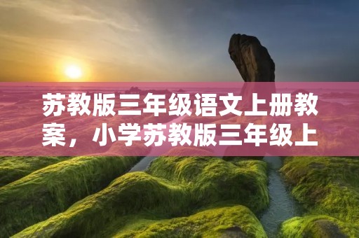 苏教版三年级语文上册教案,小学苏教版三年级上册语文同步教案 苏教版三年级语文上册教案,小学苏教版三年级上册语文同步教案