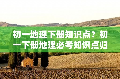 初一地理下册知识点?初一下册地理必考知识点归纳