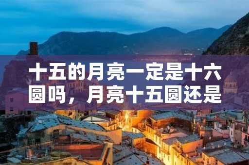 十五的月亮一定是十六圆吗,月亮十五圆还是十六圆 十五的月亮一定是十六圆吗,月亮十五圆还是十六圆