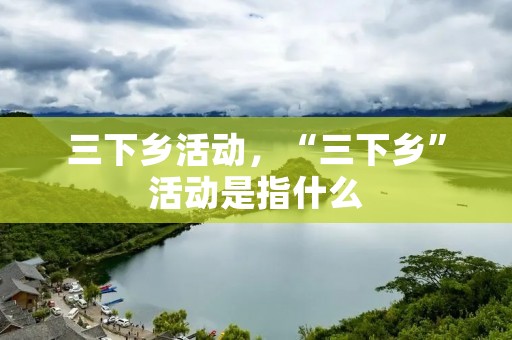 三下乡活动,“三下乡”活动是指什么 三下乡活动,“三下乡”活动是指什么