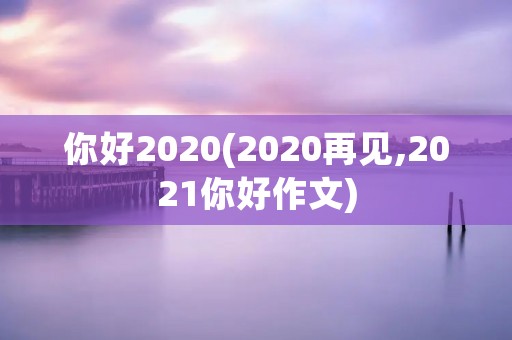 你好2020(2020再见,2021你好作文) 你好2020(2020再见,2021你好作文)