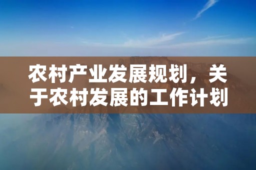 农村产业发展规划,关于农村发展的工作计划5篇 农村产业发展规划,关于农村发展的工作计划5篇