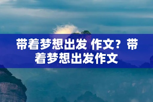 带着梦想出发 作文?带着梦想出发作文 带着梦想出发 作文?带着梦想出发作文