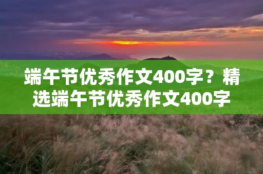 端午节优秀作文400字?精选端午节优秀作文400字【6篇】 端午节优秀作文400字?精选端午节优秀作文400字【6篇】