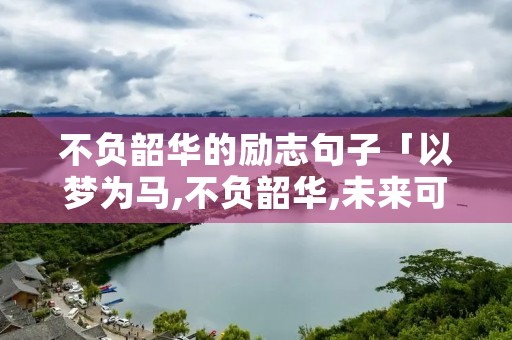 不负韶华的励志句子「以梦为马,不负韶华,未来可期」 不负韶华的励志句子「以梦为马,不负韶华,未来可期」