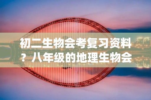 初二生物会考复习资料?八年级的地理生物会考知识细致的复习资料总结(知识清单)
