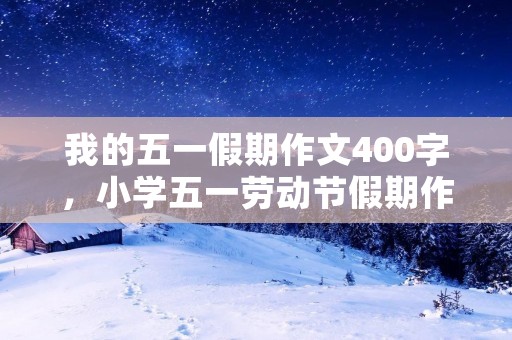 我的五一假期作文400字,小学五一劳动节假期作文400字5篇 我的五一假期作文400字,小学五一劳动节假期作文400字5篇