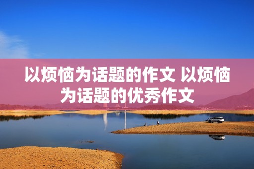 以烦恼为话题的作文 以烦恼为话题的优秀作文 以烦恼为话题的作文 以烦恼为话题的优秀作文
