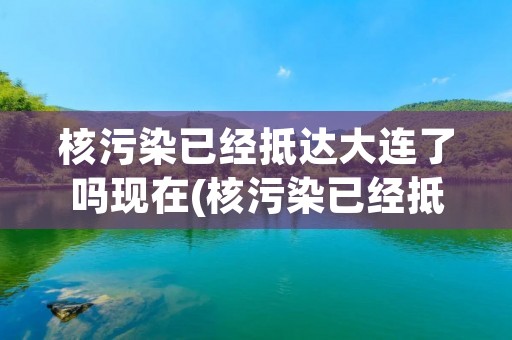 核污染已经抵达大连了吗现在(核污染已经抵达大连了吗) 核污染已经抵达大连了吗现在(核污染已经抵达大连了吗)